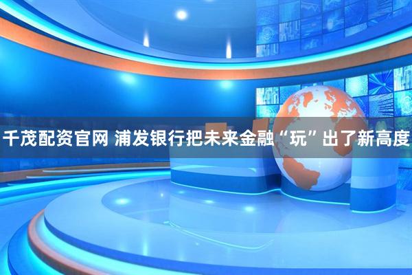 千茂配资官网 浦发银行把未来金融“玩”出了新高度