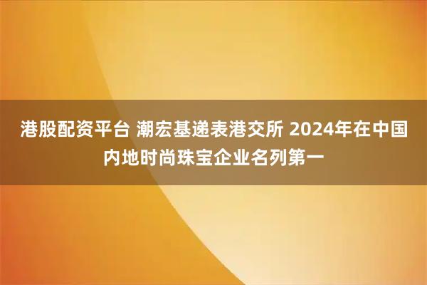 港股配资平台 潮宏基递表港交所 2024年在中国内地时尚珠宝企业名列第一