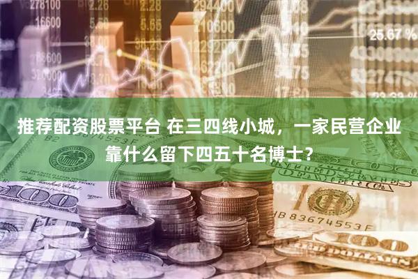推荐配资股票平台 在三四线小城，一家民营企业靠什么留下四五十名博士？