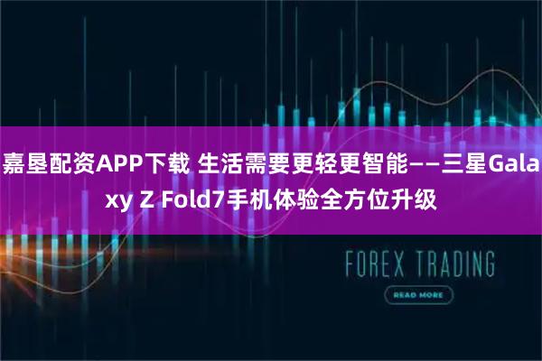 嘉垦配资APP下载 生活需要更轻更智能——三星Galaxy Z Fold7手机体验全方位升级