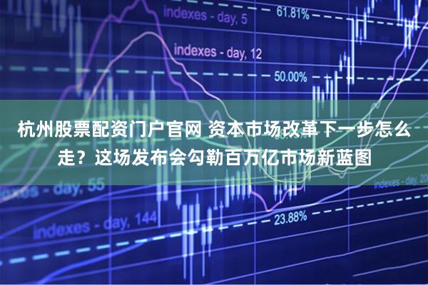 杭州股票配资门户官网 资本市场改革下一步怎么走？这场发布会勾勒百万亿市场新蓝图