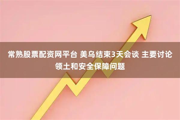 常熟股票配资网平台 美乌结束3天会谈 主要讨论领土和安全保障问题