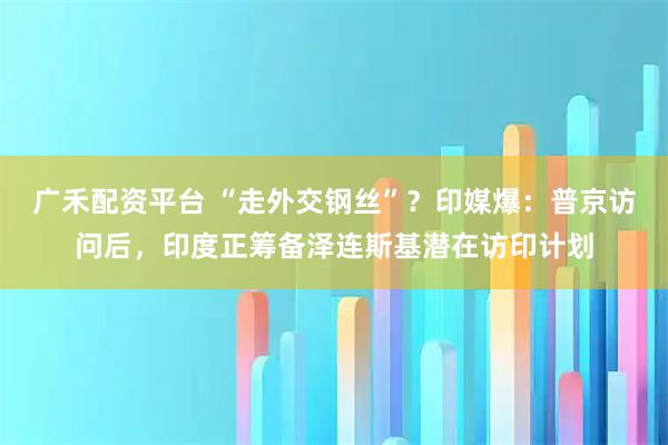 广禾配资平台 “走外交钢丝”？印媒爆：普京访问后，印度正筹备泽连斯基潜在访印计划