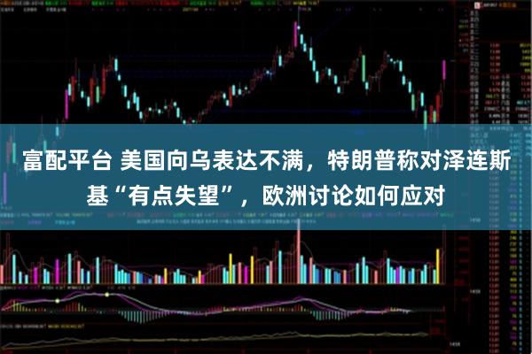 富配平台 美国向乌表达不满，特朗普称对泽连斯基“有点失望”，欧洲讨论如何应对