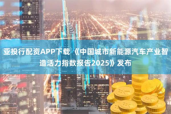 亚投行配资APP下载 《中国城市新能源汽车产业智造活力指数报告2025》发布