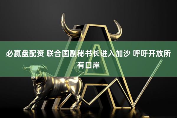 必赢盘配资 联合国副秘书长进入加沙 呼吁开放所有口岸