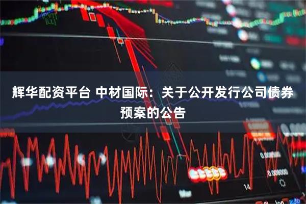 辉华配资平台 中材国际：关于公开发行公司债券预案的公告