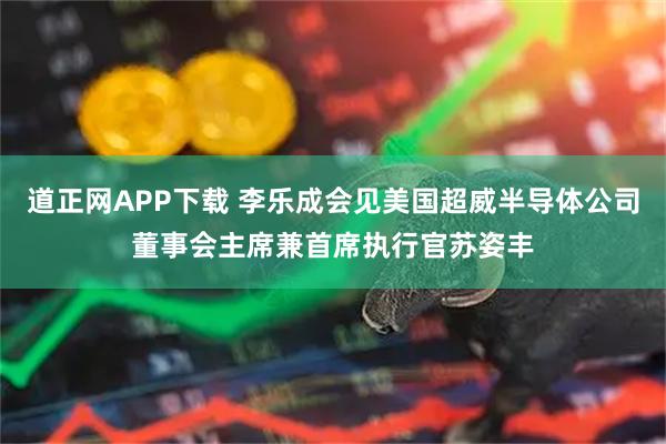 道正网APP下载 李乐成会见美国超威半导体公司董事会主席兼首席执行官苏姿丰