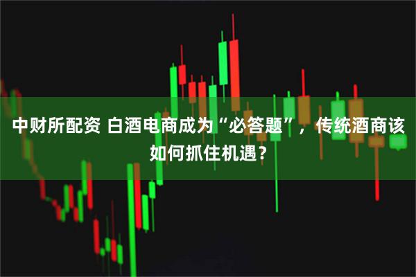 中财所配资 白酒电商成为“必答题”，传统酒商该如何抓住机遇？