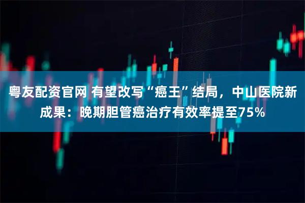 粤友配资官网 有望改写“癌王”结局，中山医院新成果：晚期胆管癌治疗有效率提至75%