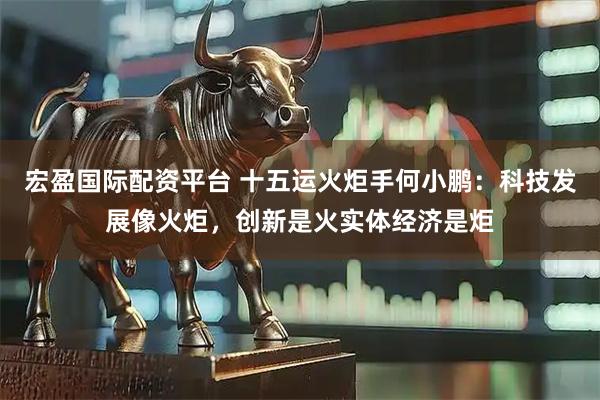 宏盈国际配资平台 十五运火炬手何小鹏：科技发展像火炬，创新是火实体经济是炬
