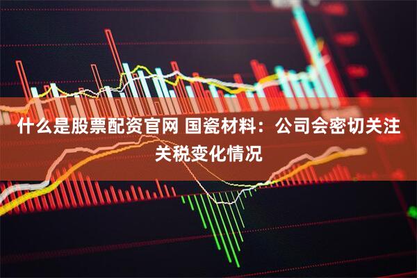 什么是股票配资官网 国瓷材料：公司会密切关注关税变化情况