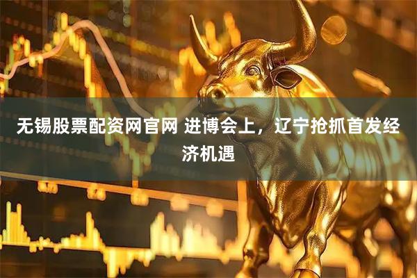 无锡股票配资网官网 进博会上，辽宁抢抓首发经济机遇