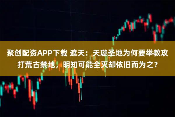 聚创配资APP下载 遮天：天璇圣地为何要举教攻打荒古禁地，明知可能全灭却依旧而为之？