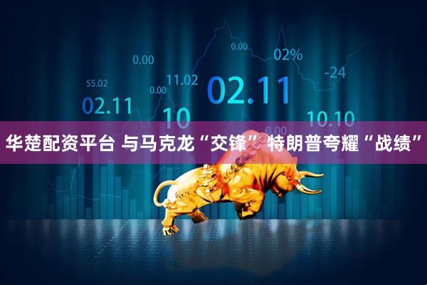 华楚配资平台 与马克龙“交锋” 特朗普夸耀“战绩”