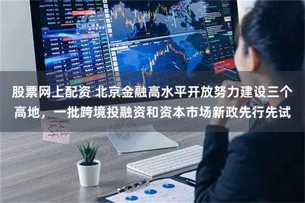 股票网上配资 北京金融高水平开放努力建设三个高地，一批跨境投融资和资本市场新政先行先试