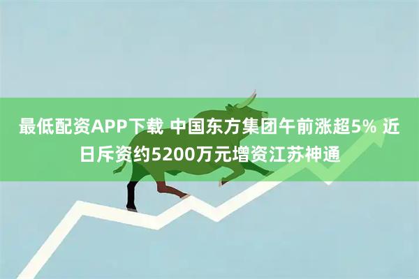 最低配资APP下载 中国东方集团午前涨超5% 近日斥资约5200万元增资江苏神通