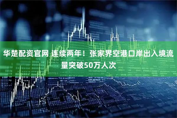 华楚配资官网 连续两年！张家界空港口岸出入境流量突破50万人次