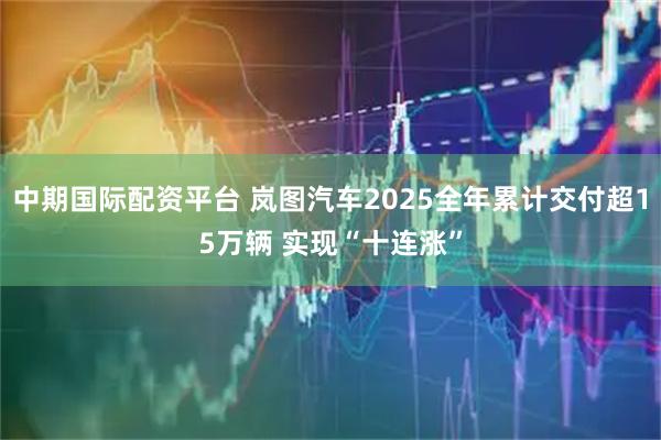 中期国际配资平台 岚图汽车2025全年累计交付超15万辆 实现“十连涨”