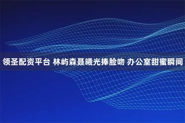 领圣配资平台 林屿森聂曦光捧脸吻 办公室甜蜜瞬间