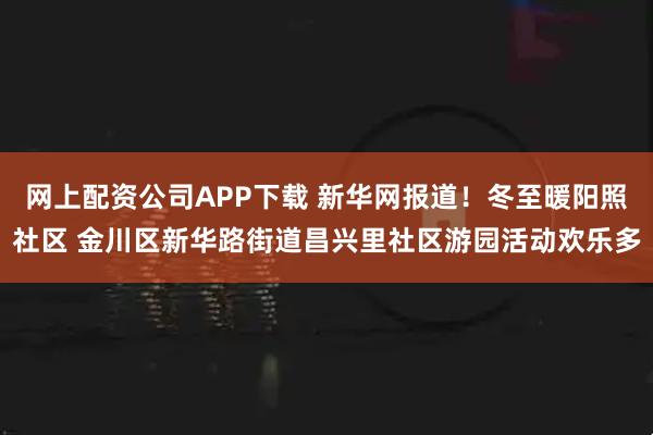 网上配资公司APP下载 新华网报道！冬至暖阳照社区 金川区新华路街道昌兴里社区游园活动欢乐多