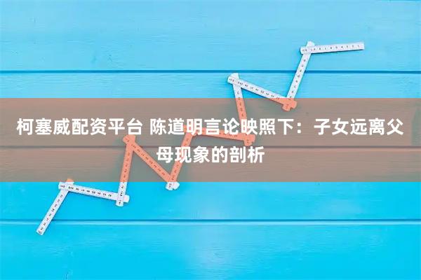 柯塞威配资平台 陈道明言论映照下：子女远离父母现象的剖析