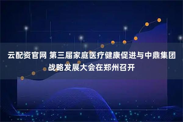 云配资官网 第三届家庭医疗健康促进与中鼎集团战略发展大会在郑州召开