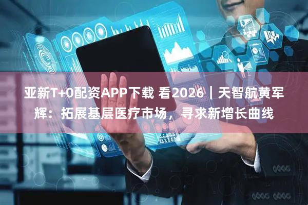 亚新T+0配资APP下载 看2026｜天智航黄军辉：拓展基层医疗市场，寻求新增长曲线