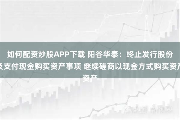 如何配资炒股APP下载 阳谷华泰：终止发行股份及支付现金购买资产事项 继续磋商以现金方式购买资产