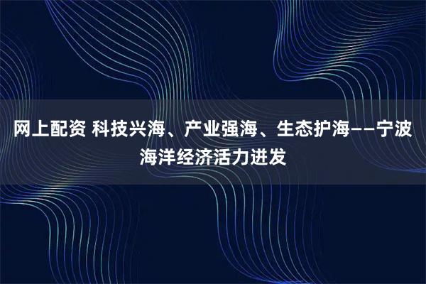 网上配资 科技兴海、产业强海、生态护海——宁波海洋经济活力迸发