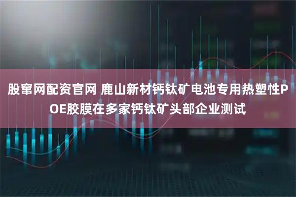 股窜网配资官网 鹿山新材钙钛矿电池专用热塑性POE胶膜在多家钙钛矿头部企业测试