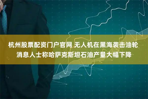 杭州股票配资门户官网 无人机在黑海袭击油轮 消息人士称哈萨克斯坦石油产量大幅下降