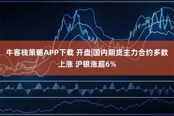 牛客栈策略APP下载 开盘|国内期货主力合约多数上涨 沪银涨超6%