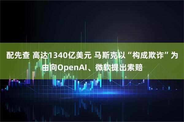 配先查 高达1340亿美元 马斯克以“构成欺诈”为由向OpenAI、微软提出索赔
