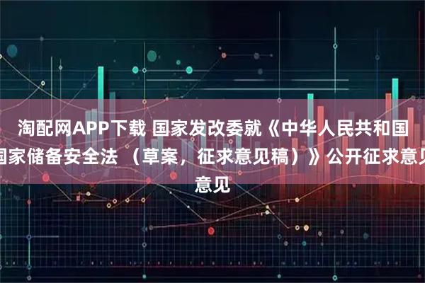 淘配网APP下载 国家发改委就《中华人民共和国国家储备安全法 （草案，征求意见稿）》公开征求意见