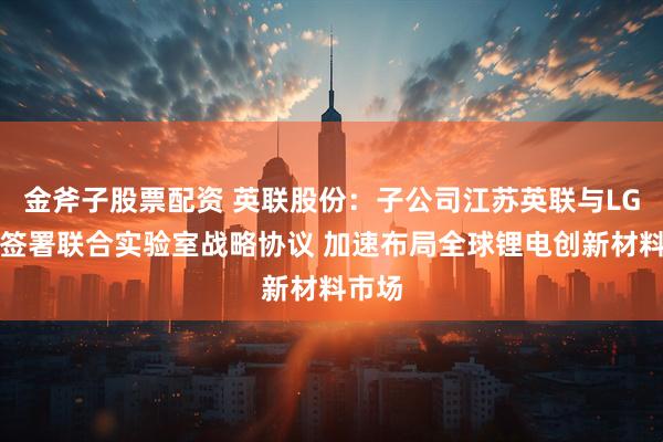 金斧子股票配资 英联股份：子公司江苏英联与LG化学签署联合实验室战略协议 加速布局全球锂电创新材料市场