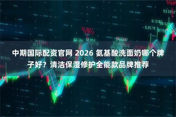 中期国际配资官网 2026 氨基酸洗面奶哪个牌子好？清洁保湿修护全能款品牌推荐