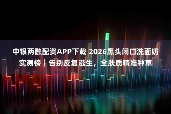 中银两融配资APP下载 2026黑头闭口洗面奶实测榜｜告别反复滋生，全肤质精准种草