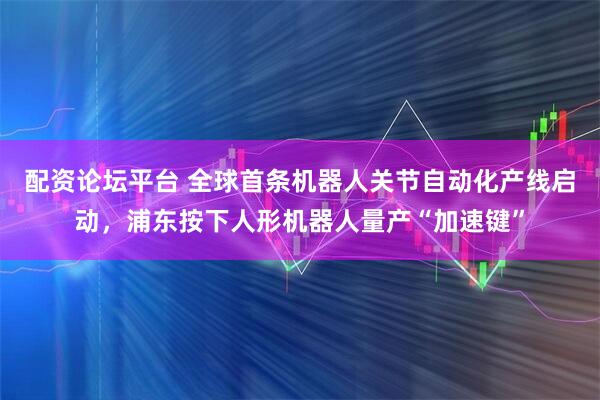 配资论坛平台 全球首条机器人关节自动化产线启动，浦东按下人形机器人量产“加速键”