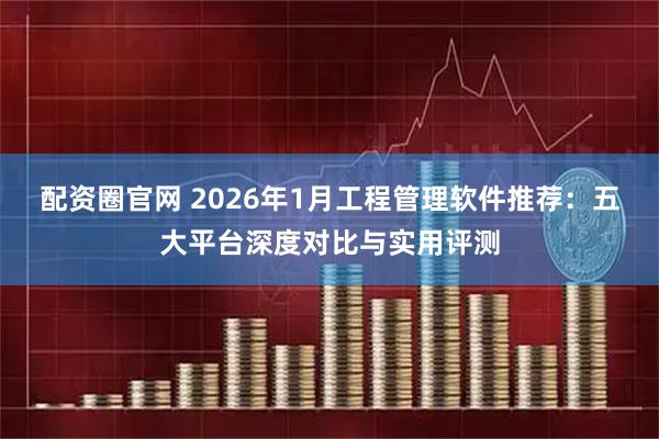配资圈官网 2026年1月工程管理软件推荐：五大平台深度对比与实用评测