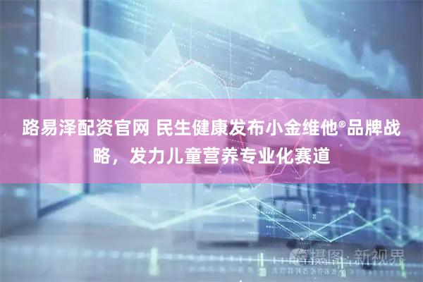 路易泽配资官网 民生健康发布小金维他®品牌战略，发力儿童营养专业化赛道