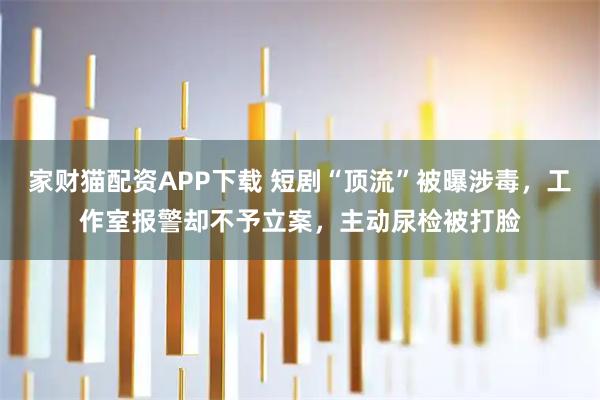 家财猫配资APP下载 短剧“顶流”被曝涉毒，工作室报警却不予立案，主动尿检被打脸