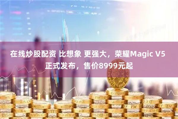 在线炒股配资 比想象 更强大，荣耀Magic V5 正式发布，售价8999元起
