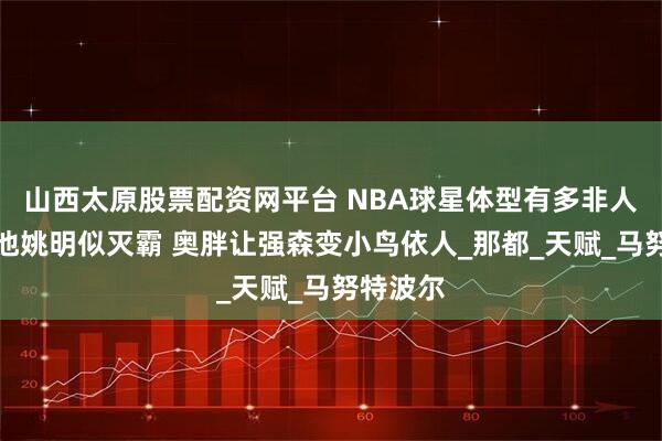 山西太原股票配资网平台 NBA球星体型有多非人类？泳池姚明似灭霸 奥胖让强森变小鸟依人_那都_天赋_马努特波尔