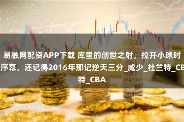 易融网配资APP下载 库里的创世之射，拉开小球时代序幕，还记得2016年那记逆天三分_威少_杜兰特_CBA