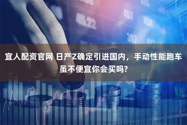 宜人配资官网 日产Z确定引进国内，手动性能跑车虽不便宜你会买吗?