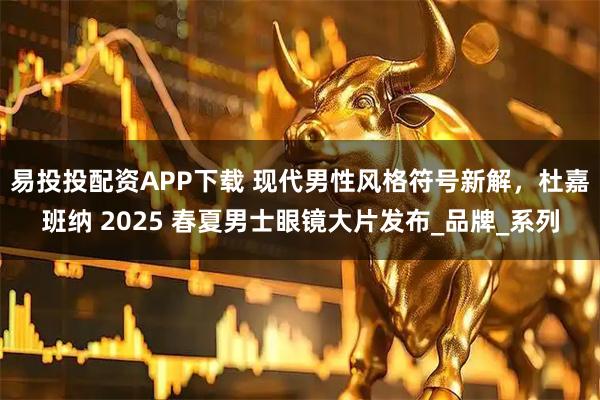 易投投配资APP下载 现代男性风格符号新解，杜嘉班纳 2025 春夏男士眼镜大片发布_品牌_系列