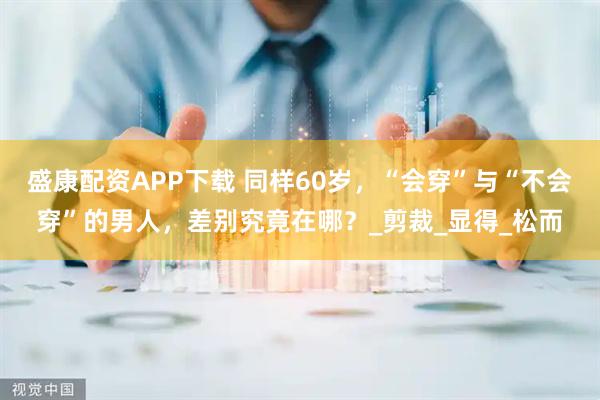 盛康配资APP下载 同样60岁,“会穿”与“不会穿”的男人,差别究竟在哪?_剪裁_显得_松而