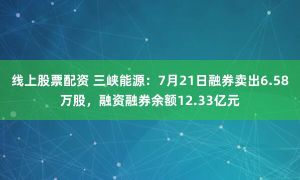 线上股票配资 三峡能源：7月21日融券卖出6.58万股，融资融券余额12.33亿元