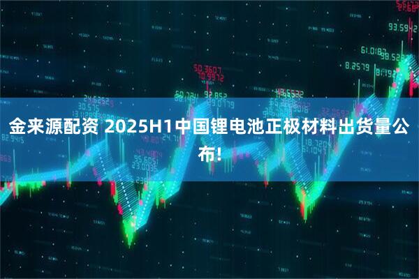 金来源配资 2025H1中国锂电池正极材料出货量公布!